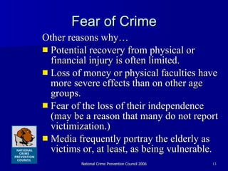 Fear of Crime Other reasons why… Potential recovery from physical or financial injury is often limited. Loss of money or physical faculties have more severe effects than on other age groups.  Fear of the loss of their independence (may be a reason that many do not report victimization.)  Media frequently portray the elderly as victims or, at least, as being vulnerable. 