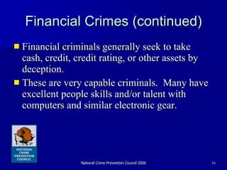 Financial Crimes (continued) Financial criminals generally seek to take cash, credit, credit rating, or other assets by deception.  These are very capable criminals.  Many have excellent people skills and/or talent with computers and similar electronic gear.  