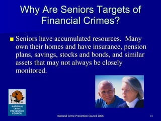 Why Are Seniors Targets of Financial Crimes? ■ Seniors have accumulated resources.  Many own their homes and have insurance, pension plans, savings, stocks and bonds, and similar assets that may not always be closely monitored. 