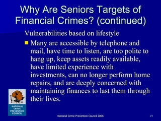 Why Are Seniors Targets of Financial Crimes? (continued) Vulnerabilities based on lifestyle  Many are accessible by telephone and mail, have time to listen, are too polite to hang up, keep assets readily available, have limited experience with investments, can no longer perform home repairs, and are deeply concerned with maintaining finances to last them through their lives. 