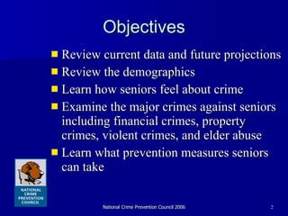 Objectives Review current data and future projections  Review the demographics  Learn how seniors feel about crime Examine the major crimes against seniors including financial crimes, property crimes, violent crimes, and elder abuse Learn what prevention measures seniors can take 
