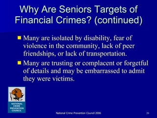 Why Are Seniors Targets of Financial Crimes? (continued) Many are isolated by disability, fear of violence in the community, lack of peer friendships, or lack of transportation.  Many are trusting or complacent or forgetful of details and may be embarrassed to admit they were victims. 