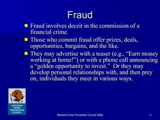 Fraud Fraud involves deceit in the commission of a financial crime.  Those who commit fraud offer prizes, deals, opportunities, bargains, and the like.  They may advertise with a teaser (e.g., “Earn money working at home!”) or with a phone call announcing a “golden opportunity to invest.”  Or they may develop personal relationships with, and then prey on, individuals they meet in various ways.  