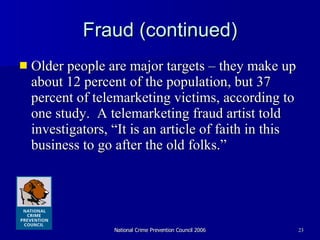 Fraud (continued) Older people are major targets – they make up about 12 percent of the population, but 37 percent of telemarketing victims, according to one study.  A telemarketing fraud artist told investigators, “It is an article of faith in this business to go after the old folks.” 
