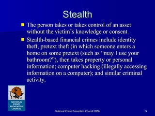Stealth The person takes or takes control of an asset without the victim’s knowledge or consent.  Stealth-based financial crimes include identity theft, pretext theft (in which someone enters a  home on some pretext (such as “may I use your bathroom?”), then takes property or personal information; computer hacking (illegally accessing information on a computer); and similar criminal activity.  
