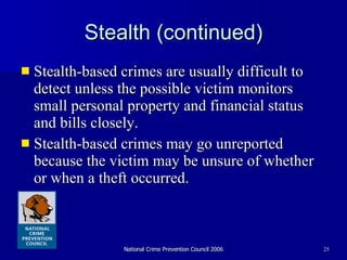 Stealth (continued) Stealth-based crimes are usually difficult to detect unless the possible victim monitors small personal property and financial status and bills closely.  Stealth-based crimes may go unreported because the victim may be unsure of whether or when a theft occurred.  