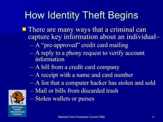 How Identity Theft Begins There are many ways that a criminal can capture key information about an individual–  A “pre-approved” credit card mailing A reply to a phony request to verify account information A bill from a credit card company  A receipt with a name and card number  A list that a computer hacker has stolen and sold Mail or bills from discarded trash Stolen wallets or purses 