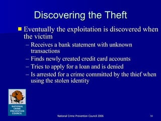Discovering the Theft Eventually the exploitation is discovered when the victim Receives a bank statement with unknown transactions  Finds newly created credit card accounts Tries to apply for a loan and is denied Is arrested for a crime committed by the thief when using the stolen identity 