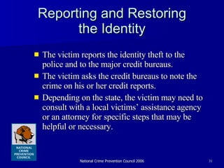 Reporting and Restoring the Identity The victim reports the identity theft to the police and to the major credit bureaus.  The victim asks the credit bureaus to note the crime on his or her credit reports.  Depending on the state, the victim may need to consult with a local victims’ assistance agency or an attorney for specific steps that may be helpful or necessary. 