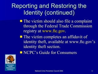 Reporting and Restoring the Identity (continued) The victim should also file a complaint through the Federal Trade Commission registry at  www.ftc.gov . The victim completes an affidavit of identity theft, available at www.ftc.gov’s identity theft section. NCPC’s Guide for Consumers 