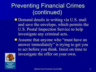 Preventing Financial Crimes (continued)   Demand details in writing via U.S. mail and save the envelope, which permits the U.S. Postal Inspection Service to help investigate any criminal acts.  Assume that anyone who “must have an answer immediately” is trying to get you to act before you think. Insist on time to investigate the offer on your own.  