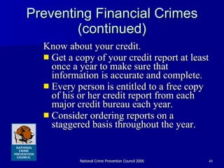 Preventing Financial Crimes (continued) Know about your credit.  Get a copy of your credit report at least once a year to make sure that information is accurate and complete. Every person is entitled to a free copy of his or her credit report from each major credit bureau each year. Consider ordering reports on a staggered basis throughout the year.  
