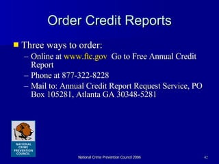 Order Credit Reports Three ways to order: Online at  www.ftc.gov   Go to Free Annual Credit Report Phone at 877-322-8228 Mail to: Annual Credit Report Request Service, PO Box 105281, Atlanta GA 30348-5281  