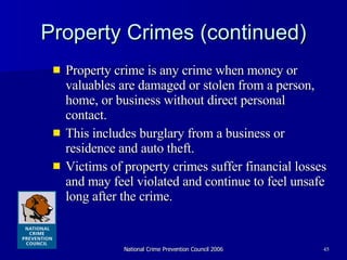 Property Crimes (continued) Property crime is any crime when money or valuables are damaged or stolen from a person, home, or business without direct personal contact.  This includes burglary from a business or residence and auto theft. Victims of property crimes suffer financial losses and may feel violated and continue to feel unsafe long after the crime. 