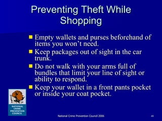 Preventing Theft While Shopping Empty wallets and purses beforehand of items you won’t need. Keep packages out of sight in the car trunk.  Do not walk with your arms full of bundles that limit your line of sight or ability to respond. Keep your wallet in a front pants pocket or inside your coat pocket.  