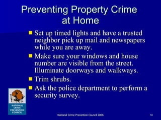 Preventing Property Crime  at Home Set up timed lights and have a trusted neighbor pick up mail and newspapers while you are away.  Make sure your windows and house number are visible from the street. Illuminate doorways and walkways.  Trim shrubs.  Ask the police department to perform a security survey. 
