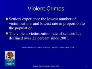 Violent Crimes Seniors experience the lowest number of victimizations and lowest rate in proportion to the population. The violent victimization rate of seniors   has declined over 22 percent since 2001. Source- Bureau of Justice Statistics, Criminal Victimization 2003 