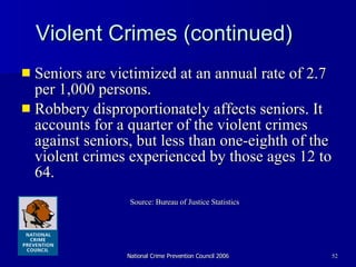 Violent Crimes (continued) Seniors are victimized at an annual rate of 2.7 per 1,000 persons. Robbery disproportionately affects seniors. It accounts for a quarter of the violent crimes against seniors, but less than one-eighth of the violent crimes experienced by those ages 12 to 64.  Source: Bureau of Justice Statistics 
