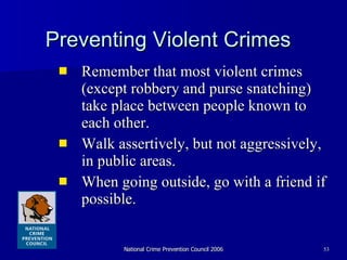 Preventing Violent Crimes Remember that most violent crimes (except robbery and purse snatching) take place between people known to each other. Walk assertively, but not aggressively, in public areas.  When going outside, go with a friend if possible.  
