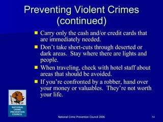 Preventing Violent Crimes (continued) Carry only the cash and/or credit cards that are immediately needed. Don’t take short-cuts through deserted or dark areas.  Stay where there are lights and people.  When traveling, check with hotel staff about areas that should be avoided. If you’re confronted by a robber, hand over your money or valuables.  They’re not worth your life. 