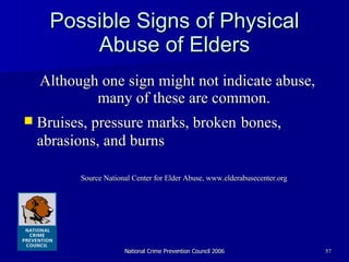 Possible Signs of Physical Abuse of Elders Although one sign might not indicate abuse, many of these are common. Bruises, pressure marks, broken   bones, abrasions, and burns Source National Center for Elder Abuse, www.elderabusecenter.org 