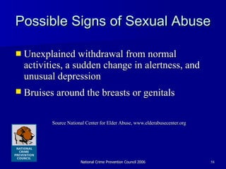 Possible Signs of Sexual Abuse  Unexplained withdrawal from normal activities, a sudden change in alertness, and unusual depression  Bruises around the breasts or genitals   Source National Center for Elder Abuse, www.elderabusecenter.org 