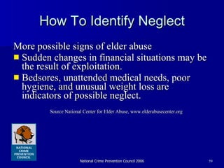 How To Identify Neglect More possible signs of elder abuse  Sudden changes in financial situations may be the result of exploitation.  Bedsores, unattended medical needs, poor hygiene, and unusual weight loss are indicators of possible neglect. Source National Center for Elder Abuse, www.elderabusecenter.org 