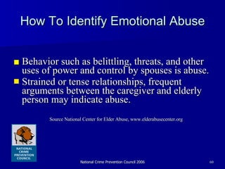How To Identify Emotional Abuse ■ Behavior such as belittling, threats, and other uses of power and control by spouses is abuse.  Strained or tense relationships, frequent arguments between the caregiver and elderly person may indicate abuse. Source National Center for Elder Abuse, www.elderabusecenter.org  
