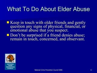 What To Do About Elder Abuse Keep in touch with older friends and gently question any signs of physical, financial, or emotional abuse that you suspect. Don’t be surprised if a friend denies abuse; remain in touch, concerned, and observant. 