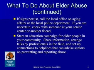What To Do About Elder Abuse (continued) If signs persist, call the local office on aging affairs or the local police department.  If you are uncertain, check with someone at your senior center or another friend.  Start an education campaign for older people in your community.  Share information, arrange talks by professionals in the field, and set up connections to helplines that can advise seniors on preventing and reporting abuse.  