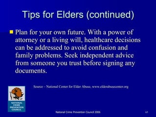 Tips for Elders (continued) Plan for your own future. With a power of attorney or a living will, healthcare decisions can be addressed to avoid confusion and family problems. Seek independent advice from someone you trust before signing any documents.  Source – National Center for Elder Abuse, www.elderabusecenter.org 