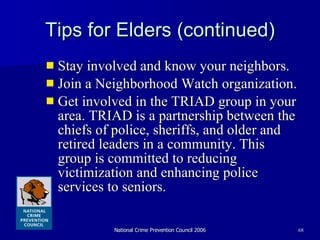 Tips for Elders (continued) Stay involved and know your neighbors.  Join a Neighborhood Watch organization.  Get involved in the TRIAD group in your area. TRIAD is a partnership between the chiefs of police, sheriffs, and older and retired leaders in a community. This group is committed to reducing victimization and enhancing police services to seniors.  