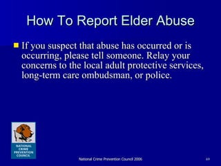 How To Report Elder Abuse If you suspect that abuse has occurred or is occurring, please tell someone. Relay your concerns to the local adult protective services, long-term care ombudsman, or police.  