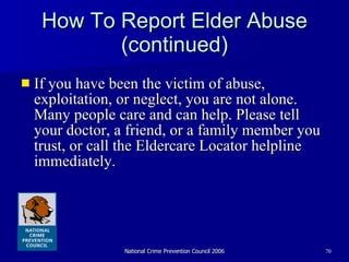 How To Report Elder Abuse (continued) If you have been the victim of abuse, exploitation, or neglect, you are not alone. Many people care and can help. Please tell your doctor, a friend, or a family member you trust, or call the Eldercare Locator helpline immediately.  