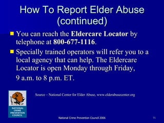 How To Report Elder Abuse (continued) You can reach the  Eldercare Locator  by telephone at  800-677-1116 .  Specially trained operators will refer you to a local agency that can help. The Eldercare Locator is open Monday through Friday,  9 a.m. to 8 p.m. ET.  Source – National Center for Elder Abuse, www.elderabusecenter.org 