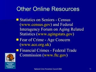 Other Online Resources Statistics on Seniors - Census ( www.census.gov ) and Federal Interagency Forum on Aging Related Statistics ( www.agingstats.gov ) Fear of Crime - Age Concern ( www.ace.org.uk ) Financial Crimes - Federal Trade Commission ( www.ftc.gov ) 