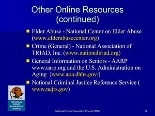 Other Online Resources (continued) Elder Abuse - National Center on Elder Abuse ( www.elderabusecenter.org ) Crime (General) - National Association of TRIAD, Inc. ( www.nationaltriad.org ) General Information on Seniors - AARP www.aarp.org and the U.S. Administration on Aging  ( www.aoa.dhhs.gov/ ) National Criminal Justice Reference Service ( www.ncjrs.gov )  