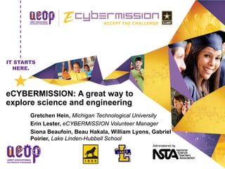 IT STARTS HERE.1
IT STARTS
HERE.
DD Month YYYY
Name of Presenter
Position/Title
eCYBERMISSION: A great way to
explore science and engineering
Gretchen Hein, Michigan Technological University
Erin Lester, eCYBERMISSION Volunteer Manager
Siona Beaufoin, Beau Hakala, William Lyons, Gabriel
Poirier, Lake Linden-Hubbell School
 