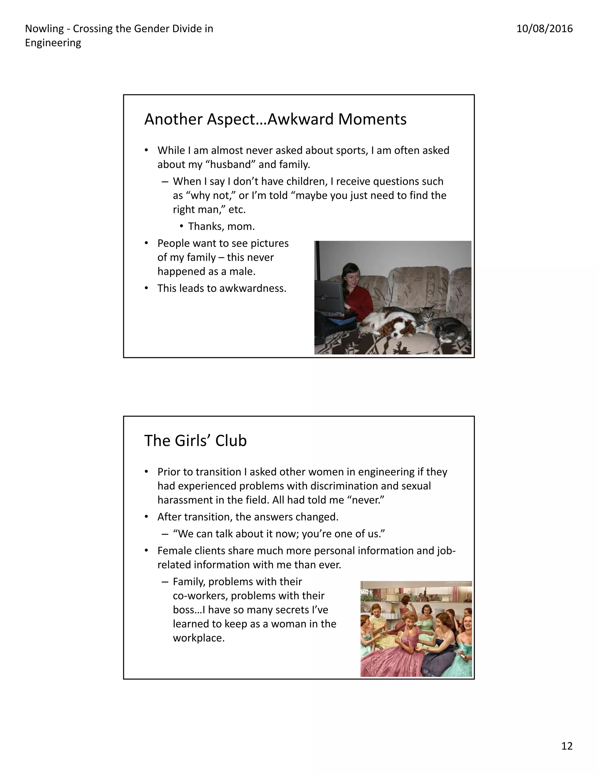Nowling ‐ Crossing the Gender Divide in 
Engineering
10/08/2016
12
Another Aspect…Awkward Moments
• While I am almost never asked about sports, I am often asked 
about my “husband” and family.
– When I say I don’t have children, I receive questions such 
as “why not,” or I’m told “maybe you just need to find the 
right man,” etc.
• Thanks, mom.
• People want to see pictures
of my family – this never 
happened as a male. 
• This leads to awkwardness.
The Girls’ Club
• Prior to transition I asked other women in engineering if they 
had experienced problems with discrimination and sexual 
harassment in the field. All had told me “never.”
• After transition, the answers changed.
– “We can talk about it now; you’re one of us.”
• Female clients share much more personal information and job‐
related information with me than ever.
– Family, problems with their
co‐workers, problems with their 
boss…I have so many secrets I’ve 
learned to keep as a woman in the
workplace.
 