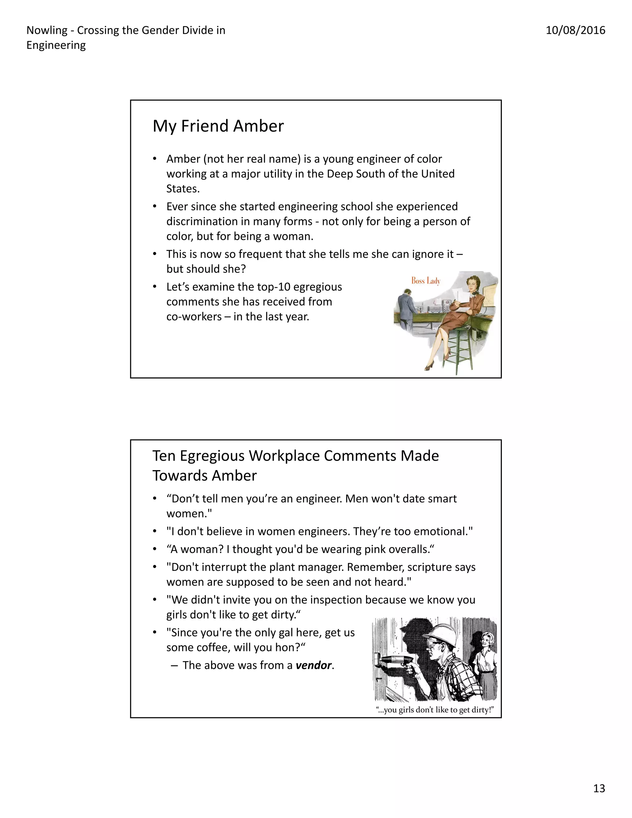 Nowling ‐ Crossing the Gender Divide in 
Engineering
10/08/2016
13
My Friend Amber
• Amber (not her real name) is a young engineer of color 
working at a major utility in the Deep South of the United 
States.
• Ever since she started engineering school she experienced 
discrimination in many forms ‐ not only for being a person of 
color, but for being a woman.
• This is now so frequent that she tells me she can ignore it –
but should she?
• Let’s examine the top‐10 egregious
comments she has received from
co‐workers – in the last year.
Ten Egregious Workplace Comments Made 
Towards Amber
• “Don’t tell men you’re an engineer. Men won't date smart 
women."
• "I don't believe in women engineers. They’re too emotional."
• “A woman? I thought you'd be wearing pink overalls.“
• "Don't interrupt the plant manager. Remember, scripture says 
women are supposed to be seen and not heard."
• "We didn't invite you on the inspection because we know you 
girls don't like to get dirty.“
• "Since you're the only gal here, get us
some coffee, will you hon?“
– The above was from a vendor.
“…you girls don’t like to get dirty!”
 