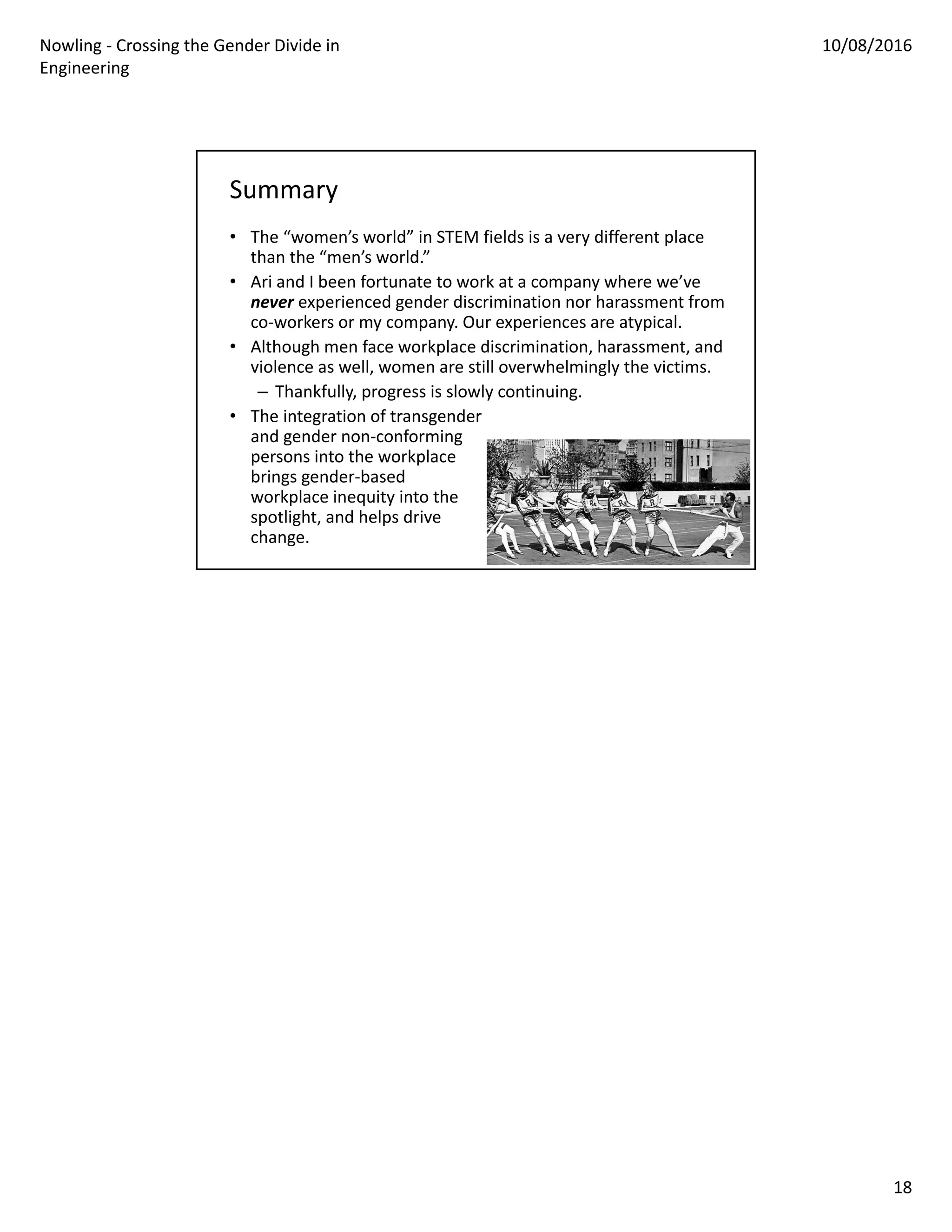 Nowling ‐ Crossing the Gender Divide in 
Engineering
10/08/2016
18
Summary
• The “women’s world” in STEM fields is a very different place 
than the “men’s world.”
• Ari and I been fortunate to work at a company where we’ve 
never experienced gender discrimination nor harassment from 
co‐workers or my company. Our experiences are atypical.
• Although men face workplace discrimination, harassment, and 
violence as well, women are still overwhelmingly the victims.
– Thankfully, progress is slowly continuing.
• The integration of transgender
and gender non‐conforming 
persons into the workplace 
brings gender‐based 
workplace inequity into the 
spotlight, and helps drive
change.
 