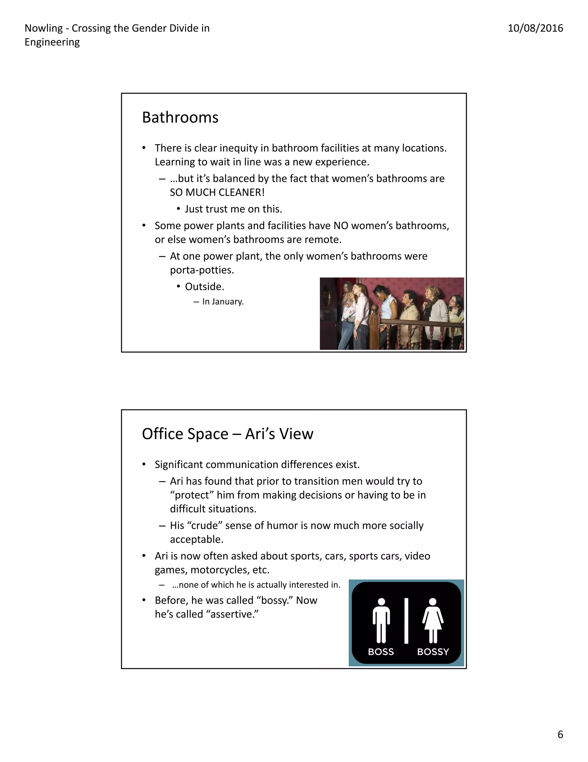 Nowling ‐ Crossing the Gender Divide in 
Engineering
10/08/2016
6
Bathrooms
• There is clear inequity in bathroom facilities at many locations. 
Learning to wait in line was a new experience.
– …but it’s balanced by the fact that women’s bathrooms are 
SO MUCH CLEANER!
• Just trust me on this.
• Some power plants and facilities have NO women’s bathrooms, 
or else women’s bathrooms are remote.
– At one power plant, the only women’s bathrooms were 
porta‐potties.
• Outside.
– In January.
Office Space – Ari’s View
• Significant communication differences exist.
– Ari has found that prior to transition men would try to 
“protect” him from making decisions or having to be in 
difficult situations. 
– His “crude” sense of humor is now much more socially 
acceptable.
• Ari is now often asked about sports, cars, sports cars, video 
games, motorcycles, etc.
– …none of which he is actually interested in.
• Before, he was called “bossy.” Now 
he’s called “assertive.”
 