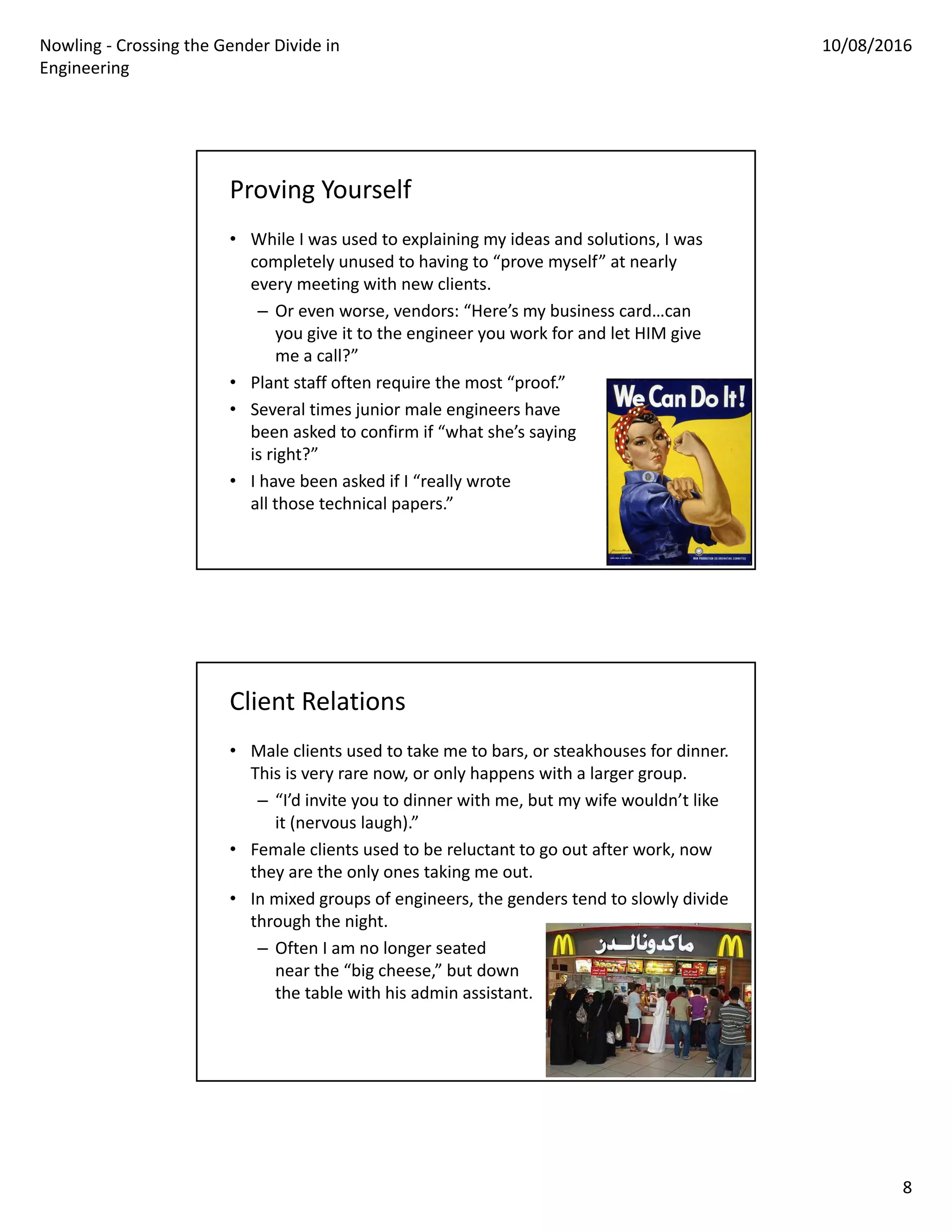 Nowling ‐ Crossing the Gender Divide in 
Engineering
10/08/2016
8
Proving Yourself
• While I was used to explaining my ideas and solutions, I was 
completely unused to having to “prove myself” at nearly 
every meeting with new clients.
– Or even worse, vendors: “Here’s my business card…can 
you give it to the engineer you work for and let HIM give 
me a call?”
• Plant staff often require the most “proof.”
• Several times junior male engineers have
been asked to confirm if “what she’s saying
is right?”
• I have been asked if I “really wrote
all those technical papers.”
Client Relations
• Male clients used to take me to bars, or steakhouses for dinner. 
This is very rare now, or only happens with a larger group.
– “I’d invite you to dinner with me, but my wife wouldn’t like 
it (nervous laugh).”
• Female clients used to be reluctant to go out after work, now 
they are the only ones taking me out.
• In mixed groups of engineers, the genders tend to slowly divide 
through the night.
– Often I am no longer seated 
near the “big cheese,” but down
the table with his admin assistant.
 