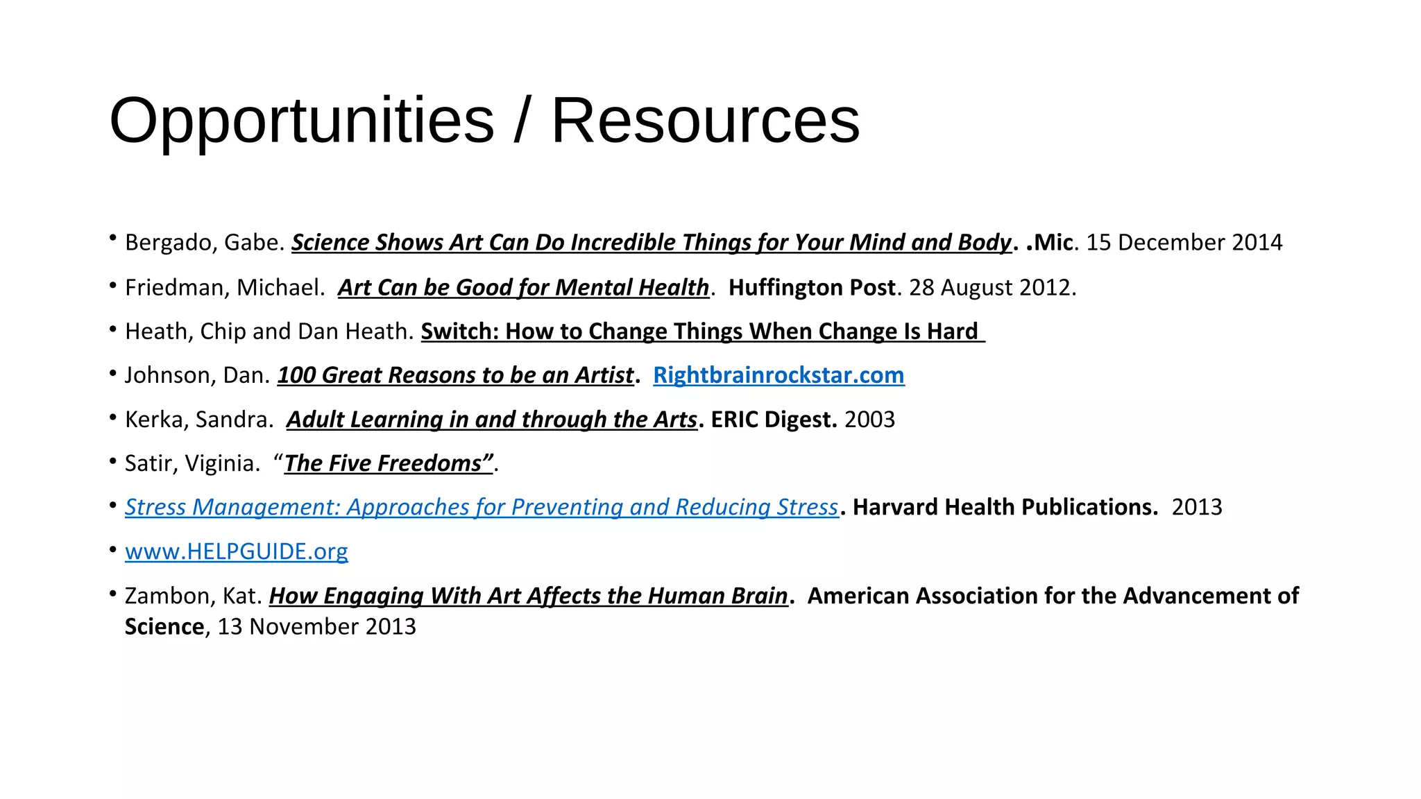 Opportunities / Resources
• Bergado, Gabe. Science Shows Art Can Do Incredible Things for Your Mind and Body. .Mic. 15 December 2014
• Friedman, Michael. Art Can be Good for Mental Health. Huffington Post. 28 August 2012.
• Heath, Chip and Dan Heath. Switch: How to Change Things When Change Is Hard
• Johnson, Dan. 100 Great Reasons to be an Artist. Rightbrainrockstar.com
• Kerka, Sandra. Adult Learning in and through the Arts. ERIC Digest. 2003
• Satir, Viginia. “The Five Freedoms”.
• Stress Management: Approaches for Preventing and Reducing Stress. Harvard Health Publications. 2013
• www.HELPGUIDE.org
• Zambon, Kat. How Engaging With Art Affects the Human Brain. American Association for the Advancement of
Science, 13 November 2013
 