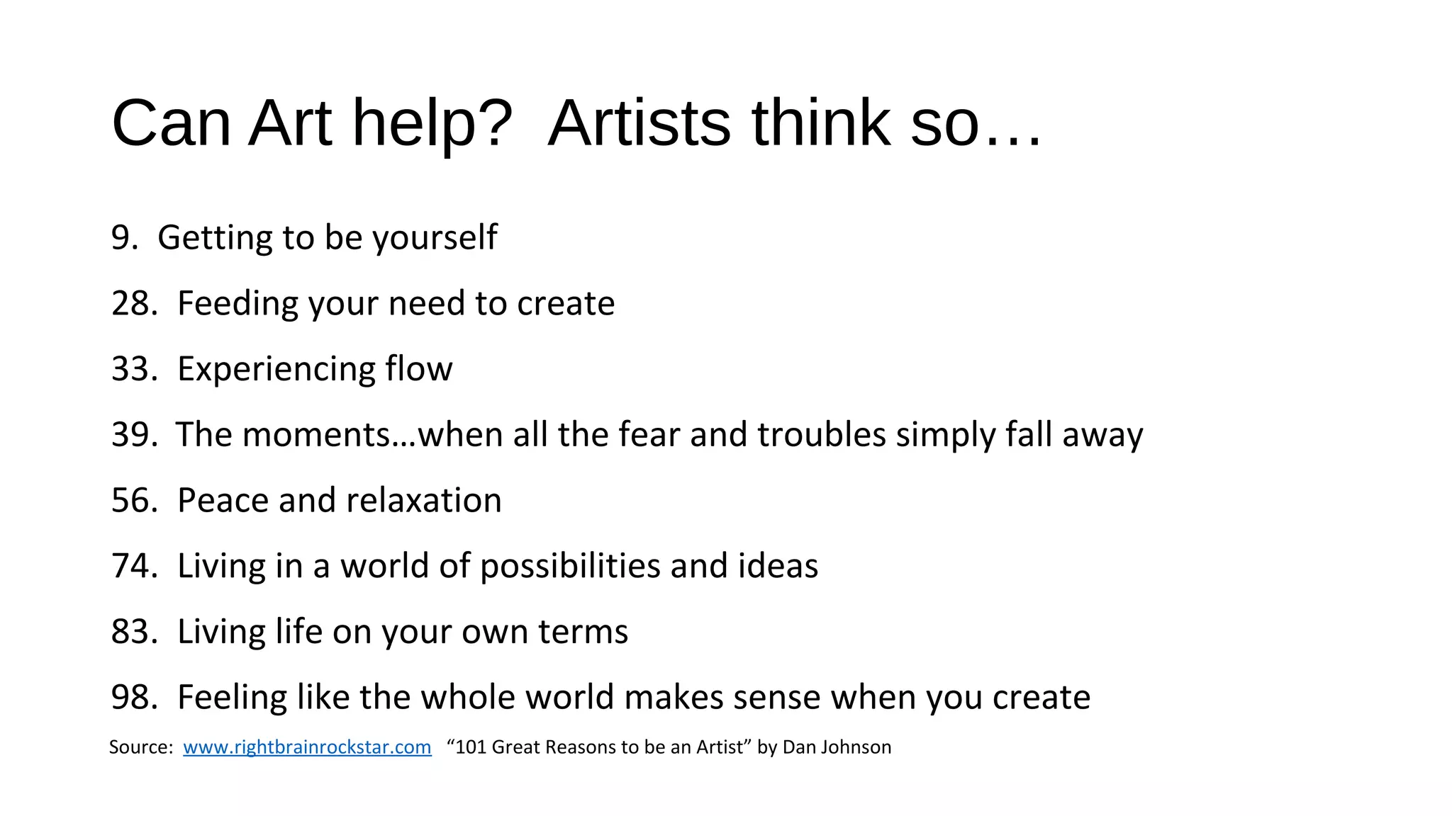 Can Art help? Artists think so…
9. Getting to be yourself
28. Feeding your need to create
33. Experiencing flow
39. The moments…when all the fear and troubles simply fall away
56. Peace and relaxation
74. Living in a world of possibilities and ideas
83. Living life on your own terms
98. Feeling like the whole world makes sense when you create
Source: www.rightbrainrockstar.com “101 Great Reasons to be an Artist” by Dan Johnson
 