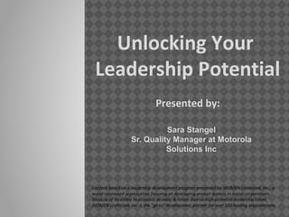 Unlocking Your
Leadership Potential
Presented by:
Sara Stangel
Sr. Quality Manager at Motorola
Solutions Inc
Content based on a leadership development program presented by WOMEN Unlimited, Inc., a
world-renowned organization focusing on developing women leaders in major corporations.
Because of its ability to pinpoint, develop & retain diverse high-potential leadership talent,
WOMEN Unlimited, Inc. is the "go to" development partner for over 160 leading organizations.
 