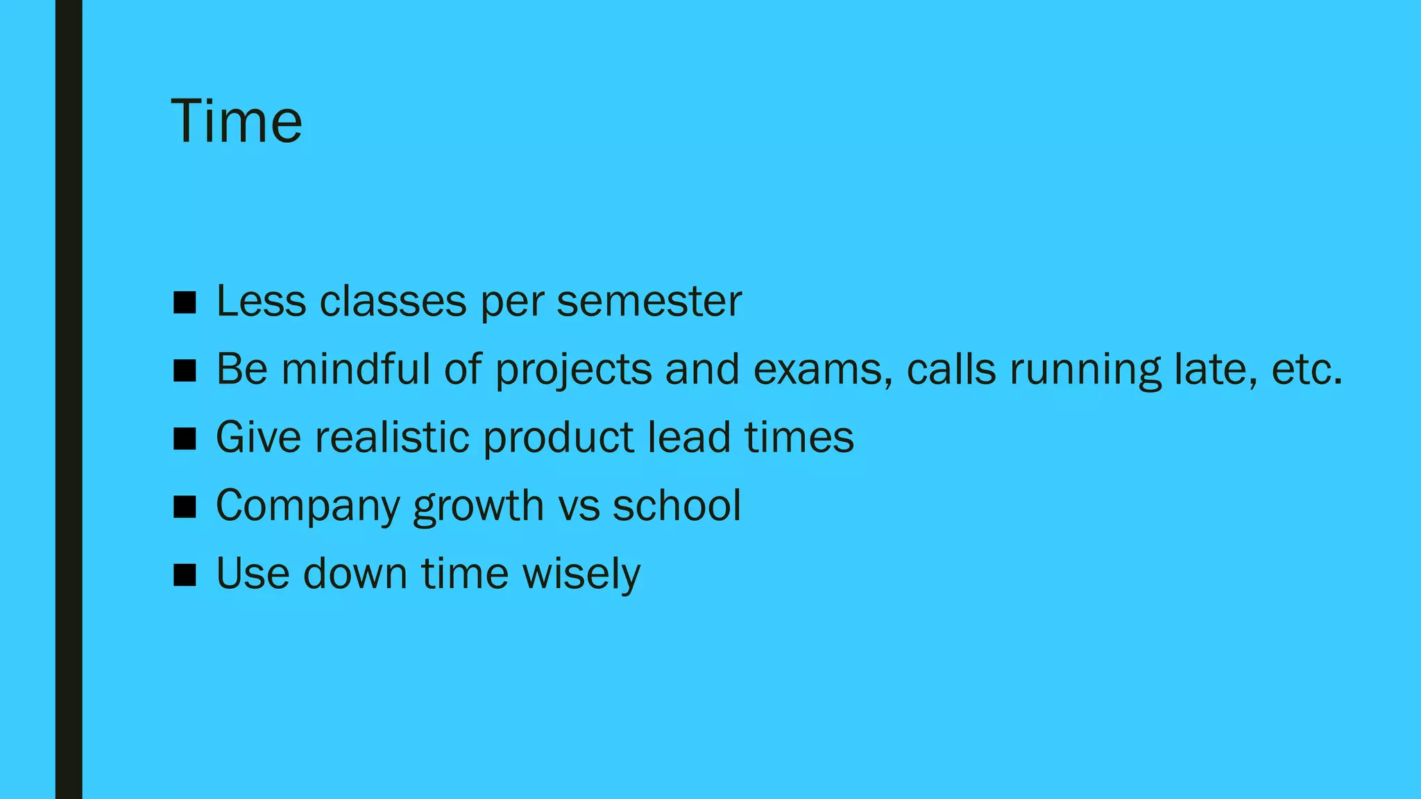 Time
■ Less classes per semester
■ Be mindful of projects and exams, calls running late, etc.
■ Give realistic product lead times
■ Company growth vs school
■ Use down time wisely
 
