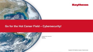 Copyright © 2016 Raytheon Company. All rights reserved.
Go for the Hot Career Field – Cybersecurity!
Annual Women Engineers Conference 2016
Mary Y Wang
October 28, 2016
T h i s d o c u m e n t d o e s n o t c o n t a i n t e c h n o l o g y o r T e c h n i c a l D a t a c o n t r o l l e d u n d e r e i t h e r t h e U . s . I n t e r n a t i o n a l T r a f f i c i n A r m s R e g u l a t i o n s o r t h e U . S . E x p o r t A d m i n i s t r a t i o n R e g u l a t i o n s
 