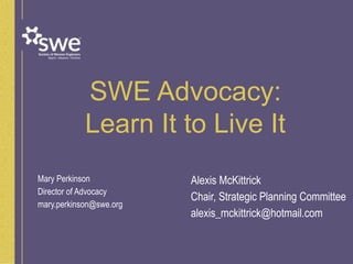 SWE Advocacy:
Learn It to Live It
Mary Perkinson
Director of Advocacy
mary.perkinson@swe.org
Alexis McKittrick
Chair, Strategic Planning Committee
alexis_mckittrick@hotmail.com
 