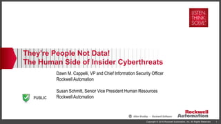 PUBLIC
Copyright © 2016 Rockwell Automation, Inc. All Rights Reserved. 1
They’re People Not Data!
The Human Side of Insider Cyberthreats
Dawn M. Cappelli, VP and Chief Information Security Officer
Rockwell Automation
Susan Schmitt, Senior Vice President Human Resources
Rockwell Automation
 